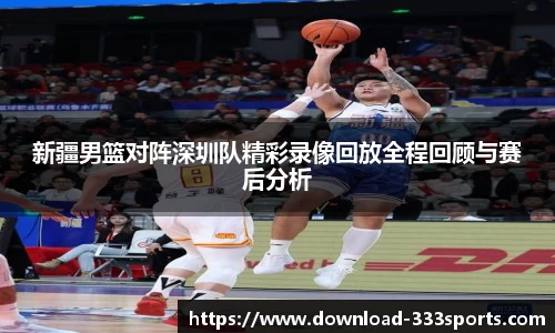 新疆男篮对阵深圳队精彩录像回放全程回顾与赛后分析
