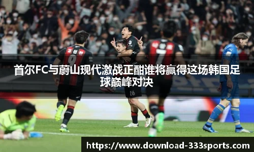 首尔FC与蔚山现代激战正酣谁将赢得这场韩国足球巅峰对决