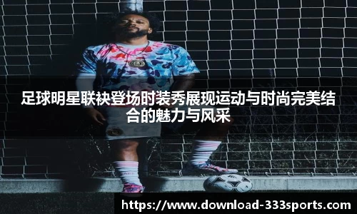 足球明星联袂登场时装秀展现运动与时尚完美结合的魅力与风采