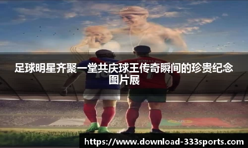 足球明星齐聚一堂共庆球王传奇瞬间的珍贵纪念图片展